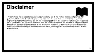Disclaimer
.
.
Presentations are intended for educational purposes only and do not replace independent professional
judgment. Statements of fact and opinions expressed are those of Vaishnavi individually and, unless
expressly stated to the contrary, are not the opinion or position of the Society of Actuaries, its cosponsors,
or its committees. The Society of Actuaries does not endorse or approve, and assumes no responsibility for,
the content, accuracy or completeness of the information presented. Attendees should note that sessions
are audio-recorded and may be published in various media, including print, audio and video formats without
further notice.
3
 
