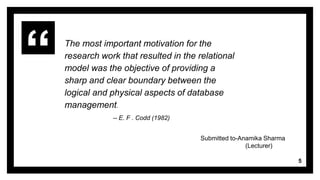 The most important motivation for the
research work that resulted in the relational
model was the objective of providing a
sharp and clear boundary between the
logical and physical aspects of database
management.
-- E. F . Codd (1982)
5
Submitted to-Anamika Sharma
(Lecturer)
 