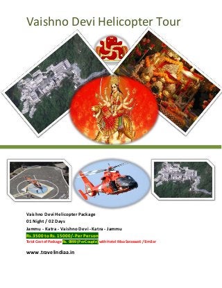 Vaishno Devi Helicopter Tour 
Vaishno Devi Helicopter Package 
01 Night / 02 Days 
Jammu - Katra - Vaishno Devi - Katra - Jammu 
Rs.3500 to Rs. 15000/- Per Person 
Total Cost of Package Rs. 9999 (Per Couple) with Hotel Maa Saraswati /Similar 
www.travelindiaa.in 
