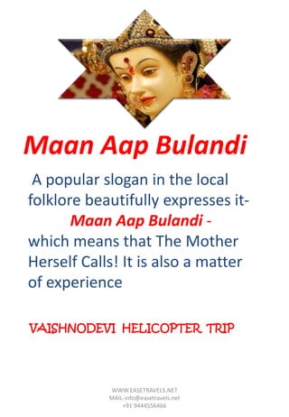 A popular slogan in the local
folklore beautifully expresses it-
Maan Aap Bulandi -
which means that The Mother
Herself Calls! It is also a matter
of experience
Maan Aap Bulandi
WWW.EASETRAVELS.NET
MAIL-info@easetravels.net
+91 9444556466
VAISHNODEVI HELICOPTER TRIP
 