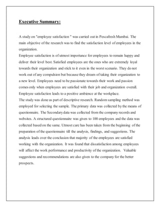 Executive Summary:
A study on "employee satisfaction " was carried out in Pescafresh Mumbai. The
main objective of the research was to find the satisfaction level of employees in the
organization.
Employee satisfaction is of utmost importance for employees to remain happy and
deliver their level best. Satisfied employees are the ones who are extremely loyal
towards their organization and stick to it even in the worst scenario. They do not
work out of any compulsion but because they dream of taking their organization to
a new level. Employees need to be passionate towards their work and passion
comes only when employees are satisfied with their job and organization overall.
Employee satisfaction leads to a positive ambience at the workplace.
The study was done as part of descriptive research. Random sampling method was
employed for selecting the sample. The primary data was collected by the means of
questionnaire. The Secondarydata was collected from the company records and
websites. A structured questionnaire was given to 100 employees and the data was
collected based on the same. Utmost care has been taken from the beginning of the
preparation of the questionnaire till the analysis, findings, and suggestions. The
analysis leads over the conclusion that majority of the employees are satisfied
working with the organization. It was found that dissatisfaction among employees
will affect the work performance and productivity of the organization. Valuable
suggestions and recommendations are also given to the company for the better
prospects.
 