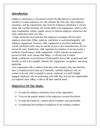 Introduction
Employee satisfaction is a broad term used by the HR industry to describe how
satisfied or content employees are with elements like their jobs, their employee
experience, and the organizations they work for Employee satisfaction is one key
metric that can help determine the overall health of an organization, which is why
many organizations employ regular surveys to measure employee satisfaction and
track satisfaction trends over time.
A high satisfaction level indicates that employees are happy with how their
employer treats them. Often, employee satisfaction is used interchangeably with
employee engagement; however, while engagement is one factor influencing
overall satisfaction (and it may be said the reverse is also somewhat true), the two
are not the same. Satisfaction, while important for retention, is not necessarily a
predictor of performance, while engagement—which indicates an employee’s
passion for their work, among other things—is directly tied to output.
Ideally, satisfaction occurs becauseof both material factors like compensation and
benefits as well as less-tangible elements like engagement, recognition, and strong
leadership.
If an organization fails to address both sides of the equation, they may find they
have a complacent team made up of materially satisfied employees who are
content to do only what is required to remain employed, or a staff of highly
engaged employees who are performing well while they look for new opportunities
at companies more willing or able to fill their material needs.
Objectives Of The Study:
 To study the employee satisfaction level of the organization.
 To access the general attitude of the employees towards Pescafresh.
 To study the employee’s opinion about workplace, pay and benefits.
 To understand the problems of employees in the working condition.
 