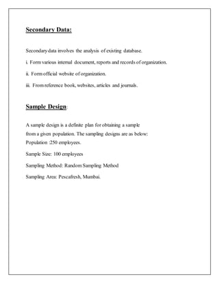 Secondary Data:
Secondarydata involves the analysis of existing database.
i. Form various internal document, reports and records of organization.
ii. Form official website of organization.
iii. From reference book, websites, articles and journals.
Sample Design:
A sample design is a definite plan for obtaining a sample
from a given population. The sampling designs are as below:
Population :250 employees.
Sample Size: 100 employees
Sampling Method: Random Sampling Method
Sampling Area: Pescafresh, Mumbai.
 