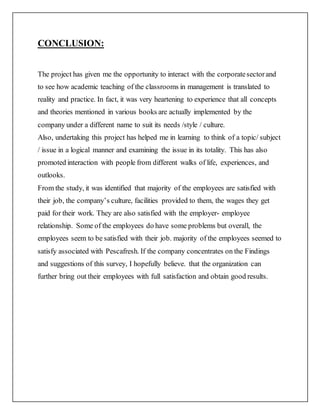 CONCLUSION:
The project has given me the opportunity to interact with the corporatesectorand
to see how academic teaching of the classrooms in management is translated to
reality and practice. In fact, it was very heartening to experience that all concepts
and theories mentioned in various books are actually implemented by the
company under a different name to suit its needs /style / culture.
Also, undertaking this project has helped me in learning to think of a topic/ subject
/ issue in a logical manner and examining the issue in its totality. This has also
promoted interaction with people from different walks of life, experiences, and
outlooks.
From the study, it was identified that majority of the employees are satisfied with
their job, the company’s culture, facilities provided to them, the wages they get
paid for their work. They are also satisfied with the employer- employee
relationship. Some of the employees do have some problems but overall, the
employees seem to be satisfied with their job. majority of the employees seemed to
satisfy associated with Pescafresh. If the company concentrates on the Findings
and suggestions of this survey, I hopefully believe. that the organization can
further bring out their employees with full satisfaction and obtain good results.
 