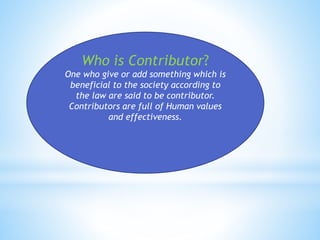 Who is Contributor? 
One who give or add something which is 
beneficial to the society according to 
the law are said to be contributor. 
Contributors are full of Human values 
and effectiveness. 
 