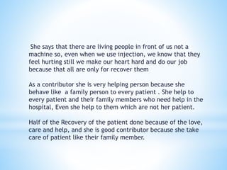She says that there are living people in front of us not a 
machine so, even when we use injection, we know that they 
feel hurting still we make our heart hard and do our job 
because that all are only for recover them 
As a contributor she is very helping person because she 
behave like a family person to every patient . She help to 
every patient and their family members who need help in the 
hospital, Even she help to them which are not her patient. 
Half of the Recovery of the patient done because of the love, 
care and help, and she is good contributor because she take 
care of patient like their family member. 
 