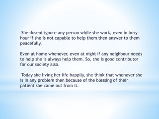 She dosent ignore any person while she work, even in busy 
hour if she is not capable to help them then answer to them 
peacefully. 
Even at home whenever, even at night if any neighbour needs 
to help she is always help them. So, she is good contributor 
for our society also. 
Today she living her life happily, she think that whenever she 
is in any problem then because of the blessing of their 
patient she came out from it. 
 