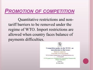 PROMOTION OF COMPETITION
Quantitative restrictions and non-
tariff barriers to be removed under the
regime of WTO. Import restrictions are
allowed when country faces balance of
payments difficulties.
 