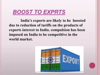 BOOST TO EXPRTS
India’s exports are likely to be boosted
due to reduction of tariffs on the products of
exports interest to India. compulsion has been
imposed on India to be competitive in the
world market.
 
