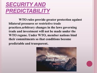 SECURITY AND
PREDICTABILITY
WTO rules provide greater protection against
bilateral pressures or restrictive trade
practices.arbitrary changes in the laws governing
trade and investment will not be made under the
WTO regune. Under WTO, member nations bind
their commitments so that conditions become
predictable and transparent.
 