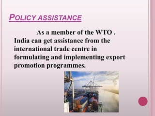POLICY ASSISTANCE
As a member of the WTO .
India can get assistance from the
international trade centre in
formulating and implementing export
promotion programmes.
 