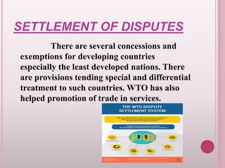 SETTLEMENT OF DISPUTES
There are several concessions and
exemptions for developing countries
especially the least developed nations. There
are provisions tending special and differential
treatment to such countries. WTO has also
helped promotion of trade in services.
 