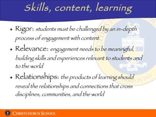 Skills, content, learning Rigor:  students must be challenged by an in-depth process of engagement with content Relevance:  engagement needs to be meaningful, building skills and experiences relevant to students and to the world Relationships:  the products of learning should reveal the relationships and connections that cross disciplines, communities, and the world 