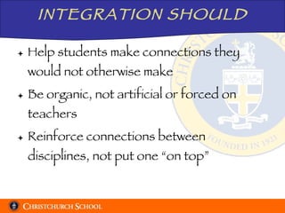 INTEGRATION SHOULD Help students make connections they would not otherwise make Be organic, not artificial or forced on teachers Reinforce connections between disciplines, not put one “on top” 