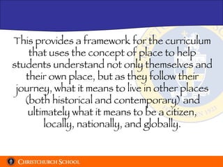 This provides a framework for the curriculum that uses the concept of place to help students understand not only themselves and their own place, but as they follow their journey, what it means to live in other places (both historical and contemporary) and ultimately what it means to be a citizen, locally, nationally, and globally. 
