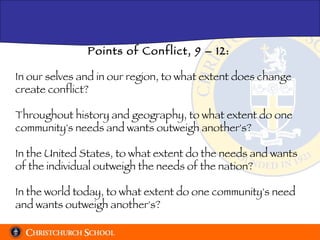 Points of Conflict, 9 – 12: In our selves and in our region, to what extent does change create conflict? Throughout history and geography, to what extent do one community's needs and wants outweigh another's? In the United States, to what extent do the needs and wants of the individual outweigh the needs of the nation? In the world today, to what extent do one community's need and wants outweigh another's? 