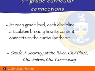 9 th  grade curricular connections At each grade level, each discipline articulates broadly how its content connects to the curricular theme Grade 9: Journey at the River: Our Place, Our Selves, Our Community 