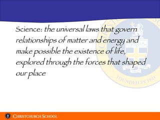 Science:  the universal laws that govern relationships of matter and energy and make possible the existence of life, explored through the forces that shaped our place 