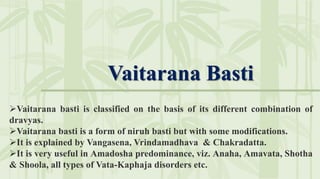 Vaitarana Basti
Vaitarana basti is classified on the basis of its different combination of
dravyas.
Vaitarana basti is a form of niruh basti but with some modifications.
It is explained by Vangasena, Vrindamadhava & Chakradatta.
It is very useful in Amadosha predominance, viz. Anaha, Amavata, Shotha
& Shoola, all types of Vata-Kaphaja disorders etc.
 