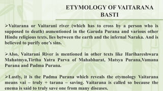 ETYMOLOGY OF VAITARANA
BASTI
Vaitarana or Vaitarani river (which has to cross by a person who is
supposed to death) asmentioned in the Garuda Purana and various other
Hindu religious texts, lies between the earth and the infernal Naraka. And is
believed to purify one’s sins.
Also, Vaitarani River is mentioned in other texts like Harihareshwara
Mahatmya,Tirtha Yatra Parva of Mahabharat, Matsya Purana,Vamana
Purana and Padma Purana.
Lastly, it is the Padma Purana which reveals the etymology Vaitarana
means vai – truly + tarana – saving. Vaitarana is called so because the
enema is said to truly save one from many diseases.
 