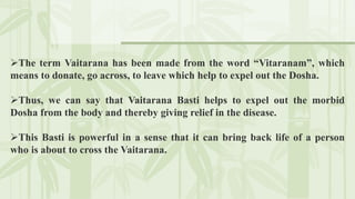 The term Vaitarana has been made from the word “Vitaranam”, which
means to donate, go across, to leave which help to expel out the Dosha.
Thus, we can say that Vaitarana Basti helps to expel out the morbid
Dosha from the body and thereby giving relief in the disease.
This Basti is powerful in a sense that it can bring back life of a person
who is about to cross the Vaitarana.
 