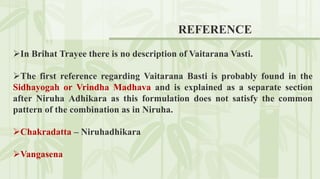 REFERENCE
In Brihat Trayee there is no description of Vaitarana Vasti.
The first reference regarding Vaitarana Basti is probably found in the
Sidhayogah or Vrindha Madhava and is explained as a separate section
after Niruha Adhikara as this formulation does not satisfy the common
pattern of the combination as in Niruha.
Chakradatta – Niruhadhikara
Vangasena
 