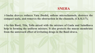 Sneha dravya reduces Vata Dushti, softens microchannels, destroys the
compact mala, and removes the obstruction in the channels. (Ch.Si.1/7).
In this Basti, Tila, Taila mixed with the mixture of Guda and Saindhava
help in forming the uniform mixture. It also protects the mucus membrane
from the untoward effect of irritating drugs in the Basti drava.
SNEHA
 