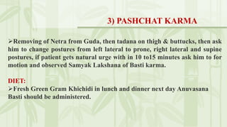 Removing of Netra from Guda, then tadana on thigh & buttucks, then ask
him to change postures from left lateral to prone, right lateral and supine
postures, if patient gets natural urge with in 10 to15 minutes ask him to for
motion and observed Samyak Lakshana of Basti karma.
DIET:
Fresh Green Gram Khichidi in lunch and dinner next day Anuvasana
Basti should be administered.
3) PASHCHAT KARMA
 