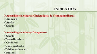 INDICATION
According to Acharya Chakradatta & Vrindhamadhava :
Amavata
Anaha
Shoola
According to Acharya Vangasena:
Shoola
Vata disorders
Gridhrasi
Janu sankocha
Vishama Jwaram
Klaibya
 