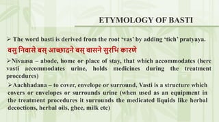 ETYMOLOGY OF BASTI
 The word basti is derived from the root ‘vas’ by adding ‘tich’ pratyaya.
वसु निवासे बस् आच्छादिे बस् वासिे सुरनि कारणे
Nivaasa – abode, home or place of stay, that which accommodates (here
vasti accommodates urine, holds medicines during the treatment
procedures)
Aachhadana – to cover, envelope or surround, Vasti is a structure which
covers or envelopes or surrounds urine (when used as an equipment in
the treatment procedures it surrounds the medicated liquids like herbal
decoctions, herbal oils, ghee, milk etc)
 