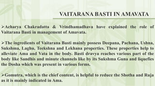 Acharya Chakradatta & Vrindhamadhava have explained the role of
Vaitarana Basti in management of Amavata.
The ingredients of Vaitarana Basti mainly possess Deepana, Pachana, Ushna,
Sukshma, Laghu, Teekshna and Lekhana properties. These properties help to
alleviate Ama and Vata in the body. Basti dravya reaches various part of the
body like Sandhis and minute channels like by its Sukshma Guna and liquefies
the Dosha which was present in various forms.
Gomutra, which is the chief content, is helpful to reduce the Shotha and Ruja
as it is mainly indicated in Ama.
VAITARANA BASTI IN AMAVATA
 
