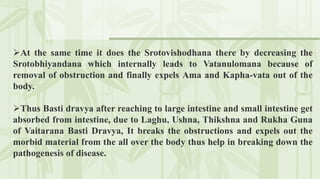 At the same time it does the Srotovishodhana there by decreasing the
Srotobhiyandana which internally leads to Vatanulomana because of
removal of obstruction and finally expels Ama and Kapha-vata out of the
body.
Thus Basti dravya after reaching to large intestine and small intestine get
absorbed from intestine, due to Laghu, Ushna, Thikshna and Rukha Guna
of Vaitarana Basti Dravya, It breaks the obstructions and expels out the
morbid material from the all over the body thus help in breaking down the
pathogenesis of disease.
 