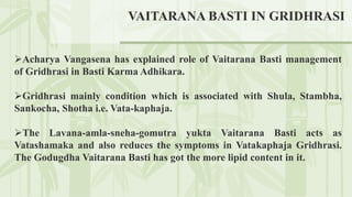 Acharya Vangasena has explained role of Vaitarana Basti management
of Gridhrasi in Basti Karma Adhikara.
Gridhrasi mainly condition which is associated with Shula, Stambha,
Sankocha, Shotha i.e. Vata-kaphaja.
The Lavana-amla-sneha-gomutra yukta Vaitarana Basti acts as
Vatashamaka and also reduces the symptoms in Vatakaphaja Gridhrasi.
The Godugdha Vaitarana Basti has got the more lipid content in it.
VAITARANA BASTI IN GRIDHRASI
 