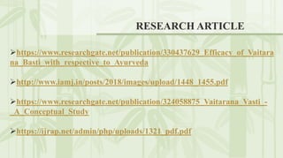 RESEARCH ARTICLE
https://www.researchgate.net/publication/330437629_Efficacy_of_Vaitara
na_Basti_with_respective_to_Ayurveda
http://www.iamj.in/posts/2018/images/upload/1448_1455.pdf
https://www.researchgate.net/publication/324058875_Vaitarana_Vasti_-
_A_Conceptual_Study
https://ijrap.net/admin/php/uploads/1321_pdf.pdf
 