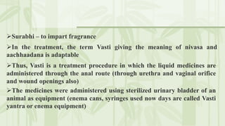 In the treatment, the term Vasti giving the meaning of nivasa and
aachhaadana is adaptable
Surabhi – to impart fragrance
Thus, Vasti is a treatment procedure in which the liquid medicines are
administered through the anal route (through urethra and vaginal orifice
and wound openings also)
The medicines were administered using sterilized urinary bladder of an
animal as equipment (enema cans, syringes used now days are called Vasti
yantra or enema equipment)
 