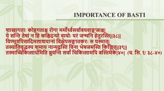 शाखागिाः कोष्ठगिाश्च रोगा ममोर्ध्वसवाववयवाङ्गजाश्च|
ये सस्ि िेषां ि नि कनश्चदन्यो वायोः परं जन्मनि िेिुरस्त||३८||
नवण्मूत्रनपत्तानदमलाशयािां नवषेपसङ्घािकरः स यस्माि्|
िस्यानिवृद्धस्य शमाय िान्यद्बस्तं नविा िेषजमस्त नकनिि्||३९||
िस्मास्िनकत्सार्वनमनि ब्रुवस्ि सवाां नचनकत्सामनप बस्तमेक
े |४०| (च. नस. १/ ३८-४०)
IMPORTANCE OF BASTI
 
