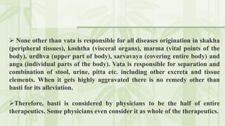  None other than vata is responsible for all diseases origination in shakha
(peripheral tissues), koshtha (visceral organs), marma (vital points of the
body), urdhva (upper part of body), sarvavaya (covering entire body) and
anga (individual parts of the body). Vata is responsible for separation and
combination of stool, urine, pitta etc. including other excreta and tissue
elements. When it gets highly aggravated there is no remedy other than
basti for its alleviation.
Therefore, basti is considered by physicians to be the half of entire
therapeutics. Some physicians even consider it as whole of the therapeutics.
 