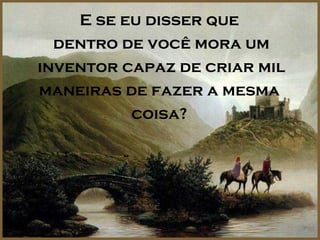 E se eu disser que
  dentro de você mora um
inventor capaz de criar mil
maneiras de fazer a mesma
          coisa?
 