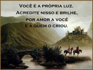 Você é a própria luz.
Acredite nisso e brilhe,
   por amor a você
   e a quem o criou.
 
