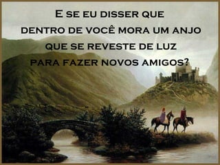 E se eu disser que
dentro de você mora um anjo
   que se reveste de luz
 para fazer novos amigos?
 
