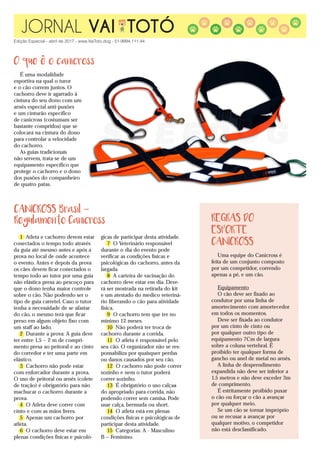 JORNAL VAI TOTÓ
Edição Especial - abril de 2017 - www.VaiToto.dog - 51-9994.111.44
REGRAS DO
ESPORTE
CANICROSS
Uma equipe do Canicross é
feita de um conjunto composto
por um competidor, correndo
apenas a pé, e um cão.
Equipamento
O cão deve ser fixado ao
condutor por uma linha de
amortecimento com amortecedor
em todos os momentos.
Deve ser fixada ao condutor
por um cinto de cinto ou
por qualquer outro tipo de
equipamento 7Cm de largura
sobre a coluna vertebral. É
proibido ter qualquer forma de
gancho ou anel de metal no arnês.
A linha de desprendimento
expandida não deve ser inferior a
1.5 metros e não deve exceder 3m
de comprimento.
É estritamente proibido puxar
o cão ou forçar o cão a avançar
por qualquer meio.
Se um cão se tornar impróprio
ou se recusar a avançar por
qualquer motivo, o competidor
não está desclassificado.
CANICROSS Brasil -
Regulamento Canicross
1 Atleta e cachorro devem estar
conectados o tempo todo através
da guia até mesmo antes e após a
prova no local de onde acontece
o evento. Antes e depois da prova
os cães devem ficar conectados o
tempo todo ao tutor por uma guia
não elástica presa ao pescoço para
que o dono tenha maior controle
sobre o cão. Não podendo ser o
tipo de guia carretel. Caso o tutor
tenha a necessidade de se afastar
do cão, o mesmo terá que ficar
preso em algum objeto fixo com
um staff ao lado.
2 Durante a prova: A guia deve
ter entre 1,5 – 2 m de compri-
mento presa ao peitoral e ao cinto
do corredor e ter uma parte em
elástico.
3 Cachorro não pode estar
com enforcador durante a prova.
O uso de peitoral ou arnês (colete
de tração) é obrigatório para não
machucar o cachorro durante a
prova.
4 O Atleta deve correr com
cinto e com as mãos livres.
5 Apenas um cachorro por
atleta.
6 O cachorro deve estar em
plenas condições físicas e psicoló-
gicas de participar desta atividade.
7 O Veterinário responsável
durante o dia do evento pode
verificar as condições físicas e
psicológicas do cachorro, antes da
largada.
8 A carteira de vacinação do
cachorro deve estar em dia. Deve-
rá ser mostrada na retirada do kit
e um atestado do medico veteriná-
rio liberando o cão para atividade
física.
9 O cachorro tem que ter no
mínimo 12 meses.
10 Não poderá ter troca de
cachorro durante a corrida.
11 O atleta é responsável pelo
seu cão. O organizador não se res-
ponsabiliza por quaisquer perdas
ou danos causados por seu cão.
12 O cachorro não pode correr
sozinho e nem o tutor poderá
correr sozinho.
13 É obrigatório o uso calça�-
do apropriado para corrida, não
podendo correr sem camisa. Pode
usar calça, bermuda ou short.
14 O atleta está em plenas
condições físicas e psicológicas de
participar desta atividade.
15 Categorias: A - Masculino
B – Feminino.
O que e o canicross
É uma modalidade
esportiva na qual o turor
e o cão correm juntos. O
cachorro deve ir agarrado à
cintura do seu dono com um
arnês especial anti-puxões
e um cinturão específico
de canicross (costumam ser
bastante compridos) que se
colocará na cintura do dono
para controlar a velocidade
do cachorro.
As guias tradicionais
não servem, trata-se de um
equipamento específico que
protege o cachorro e o dono
dos puxões do companheiro
de quatro patas.
 