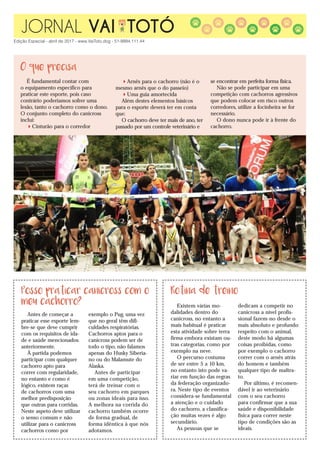 JORNAL VAI TOTÓ
Edição Especial - abril de 2017 - www.VaiToto.dog - 51-9994.111.44
É fundamental contar com
o equipamento específico para
praticar este esporte, pois caso
contrário poderíamos sofrer uma
lesão, tanto o cachorro como o dono.
O conjunto completo do canicross
inclui:
Cinturão para o corredor
Arnês para o cachorro (não é o
mesmo arnês que o do passeio)
Uma guia amortecida
Além destes elementos básicos
para o esporte deverá ter em conta
que:
O cachorro deve ter mais de ano, ter
passado por um controle veterinário e
se encontrar em perfeita forma física.
Não se pode participar em uma
competição com cachorros agressivos
que podem colocar em risco outros
corredores, utilize a focinheira se for
necessário.
O dono nunca pode ir à frente do
cachorro.
O que precisa
Posso praticar canicross com o
meu cachorro?
Rotina de treino
Existem várias mo-
dalidades dentro do
canicross, no entanto a
mais habitual é praticar
esta atividade sobre terra
firma embora existam ou-
tras categorias, como por
exemplo na neve.
O percurso costuma
de ser entre 5 a 10 km,
no entanto isto pode va-
riar em função das regras
da federação organizado-
ra. Neste tipo de eventos
considera-se fundamental
a atenção e o cuidado
do cachorro, a classifica-
ção muitas vezes é algo
secundário.
As pessoas que se
dedicam a competir no
canicross a nível profis-
sional fazem-no desde o
mais absoluto e profundo
respeito com o animal,
deste modo há algumas
coisas proibidas, como
por exemplo o cachorro
correr com o arnês atrás
do homem e também
qualquer tipo de maltra-
to.
Por último, é recomen-
dável ir ao veterinário
com o seu cachorro
para confirmar que a sua
saúde e disponibilidade
física para correr neste
tipo de condições são as
ideais.
Antes de começar a
praticar esse esporte lem-
bre-se que deve cumprir
com os requisitos de ida-
de e saúde mencionados
anteriormente.
À partida podemos
participar com qualquer
cachorro apto para
correr com regularidade,
no entanto e como é
lógico, existem raças
de cachorros com uma
melhor predisposição
que outras para corridas.
Neste aspeto deve utilizar
o senso comum e não
utilizar para o canicross
cachorros como por
exemplo o Pug, uma vez
que no geral têm difi-
culdades respiratórias.
Cachorros aptos para o
canicross podem ser de
todo o tipo, não falamos
apenas do Husky Siberia-
no ou do Malamute do
Alaska.
Antes de participar
em uma competição,
terá de treinar com o
seu cachorro em parques
ou zonas ideais para isso.
A melhora na corrida do
cachorro também ocorre
de forma gradual, de
forma idêntica à que nós
adotamos.
 