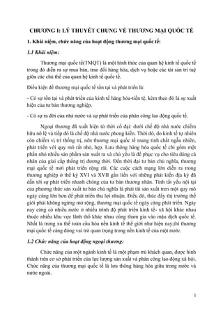 CHƢƠNG I: LÝ THUYẾT CHUNG VỂ THƢƠNG MẠI QUỐC TẾ
1. Khái niệm, chức năng của hoạt động thƣơng mại quốc tế:

1.1 Khái niệm:

      Thương mại quốc tế(TMQT) là một hình thức của quan hệ kinh tế quốc tế
trong đó diễn ra sự mua bán, trao đổi hàng hóa, dịch vụ hoặc các tài sản trí tuệ
giữa các chủ thể của quan hệ kinh tế quốc tế.

Điều kiện để thương mại quốc tế tồn tại và phát triển là:

- Có sự tồn tại và phát triển của kinh tế hàng hóa-tiền tệ, kèm theo đó là sự xuất
hiện của tư bản thương nghiệp.

- Có sự ra đời của nhà nước và sự phát triển của phân công lao động quốc tế.

       Ngoại thương đã xuất hiện từ thời cổ đại: dưới chế độ nhà nước chiếm
hữu nô lệ và tiếp đó là chế độ nhà nước phong kiến. Thời đó, do kinh tế tự nhiên
còn chiếm vị trí thống trị, nên thương mại quốc tế mang tính chất ngẫu nhiên,
phát triển với quy mô rất nhỏ, hẹp. Lưu thông hàng hóa quốc tế chỉ gồm một
phần nhỏ nhiều sản phẩm sản xuất ra và chủ yếu là để phục vụ cho tiêu dùng cá
nhân của giai cấp thống trị đương thời. Đến thời đại tư bản chủ nghĩa, thương
mại quốc tế mới phát triển rộng rãi. Các cuộc cách mạng lớn diễn ra trong
thương nghiệp ở thế kỷ XVI và XVII gắn liền với những phát kiến địa ký đã
dẫn tới sự phát triển nhanh chóng của tư bản thương nhân. Tính tất yếu nội tại
của phương thức sản xuất tư bản chủ nghĩa là phải tái sản xuất tren một quy mô
ngày càng lớn hơn để phát triển thu lợi nhuận. Điều đó, thúc đẩy thị trường thế
giới phải không ngừng mở rộng, thương mại quốc tế ngày càng phát triển. Ngày
nay càng có nhiều nước ở nhiều trình độ phát triển kinh tế- xã hội khác nhau
thuộc nhiều khu vực lãnh thổ khác nhau cùng tham gia vào mậu dịch quốc tế.
Nhất là trong xu thế toàn cầu hóa nền kinh tế thế giới như hiện nay,thì thương
mại quốc tế càng đóng vai trò quan trọng trong nền kinh tế của một nước.

1.2 Chức năng của hoạt động ngoại thương:

      Chức năng của một ngành kinh tế là một phạm trù khách quan, được hình
thành trên cơ sở phát triển của lực lượng sản xuất và phân công lao động xã hội.
Chức năng của thương mại quốc tế là lưu thông hàng hóa giữa trong nước và
nước ngoài.



                                                                                 1
 