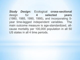 Study Design: Ecological cross-sectional
design for 4 selected years
(1980, 1985, 1990, 1995), and incorporating 5-
year time-lagged independent variables. The
main outcome measure is age-standardized, all-
cause mortality per 100,000 population in all 50
US states in all 4 time periods.
 