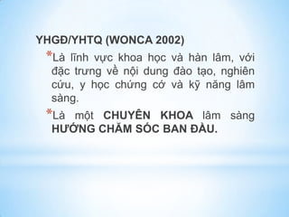 YHGĐ/YHTQ (WONCA 2002)
*Là lĩnh vực khoa học và hàn lâm, với
đặc trưng về nội dung đào tạo, nghiên
cứu, y học chứng cớ và kỹ năng lâm
sàng.
*Là một CHUYÊN KHOA lâm sàng
HƯỚNG CHĂM SÓC BAN ĐẦU.
 