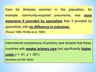 Care for illnesses common in the population, for
example, community-acquired pneumonia, was more
expensive if provided by specialists than if provided by
generalists, with no difference in outcomes.
(Rosser 1996; Whittle et al. 1998)
International comparisons of primary care showed that those
countries with weaker primary care had significantly higher
costs (r = .61, p < .001).
(Starfield and Shi 2002)
 