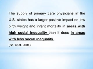 The supply of primary care physicians in the
U.S. states has a larger positive impact on low
birth weight and infant mortality in areas with
high social inequality than it does in areas
with less social inequality.
(Shi et al. 2004)
 
