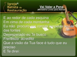 Vai Valer a Pena(Ministério Livres para Adorar)E ao redor de cada esquinaEm cima de cada montanhaEu não  procuro por coroas ou pelas águas das fontesDesesperado eu Te buscoFrenético  acreditoQue a visão da Tua face é tudo que eu precisoE Te direi: