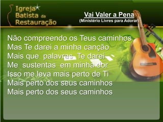Vai Valer a Pena(Ministério Livres para Adorar)Não compreendo os Teus caminhosMas Te darei a minha cançãoMais que  palavras  Te dareiMe  sustentas  em minha dorIsso me leva mais perto de TiMais perto dos seus caminhosMais perto dos seus caminhos