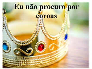 Eu não procuro por 
coroas 
 
